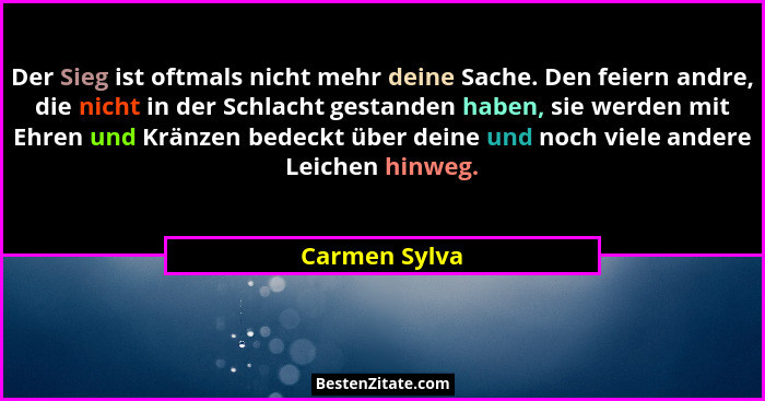 Der Sieg ist oftmals nicht mehr deine Sache. Den feiern andre, die nicht in der Schlacht gestanden haben, sie werden mit Ehren und Krän... - Carmen Sylva