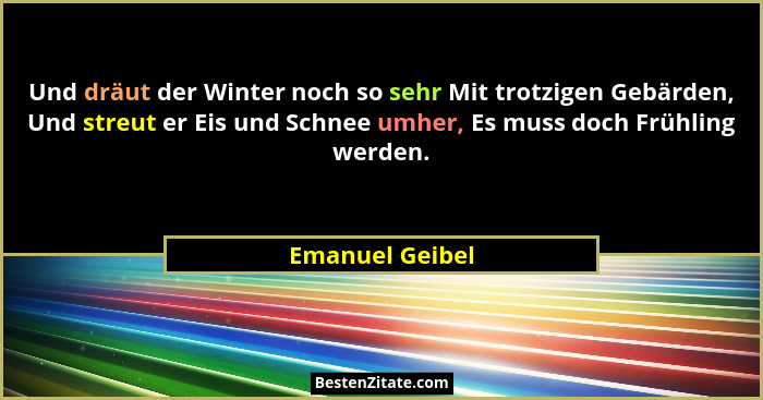 Und dräut der Winter noch so sehr Mit trotzigen Gebärden, Und streut er Eis und Schnee umher, Es muss doch Frühling werden.... - Emanuel Geibel