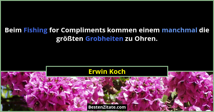 Beim Fishing for Compliments kommen einem manchmal die größten Grobheiten zu Ohren.... - Erwin Koch