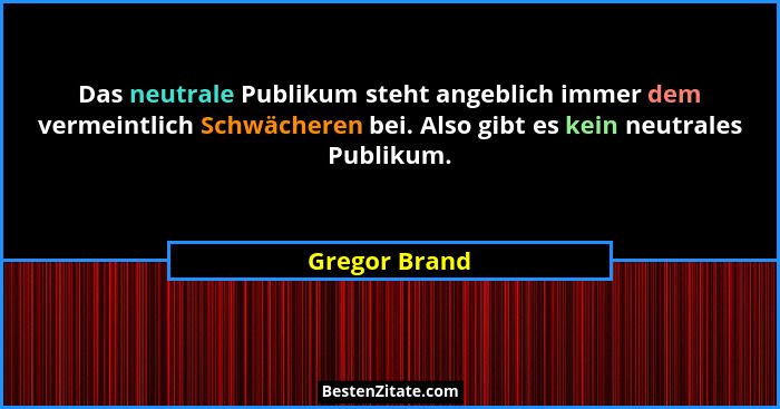 Das neutrale Publikum steht angeblich immer dem vermeintlich Schwächeren bei. Also gibt es kein neutrales Publikum.... - Gregor Brand