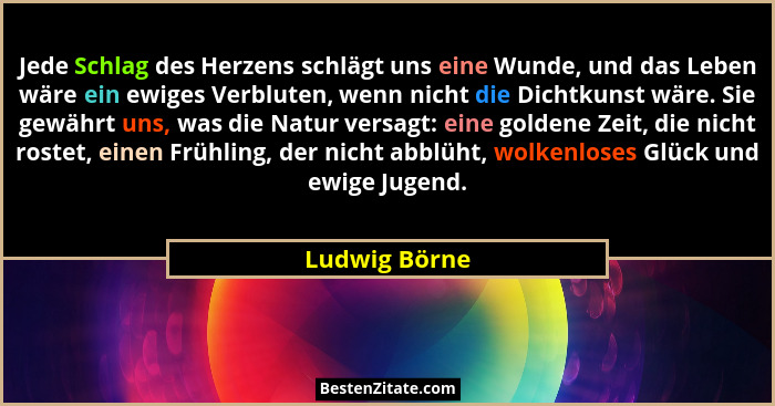 Jede Schlag des Herzens schlägt uns eine Wunde, und das Leben wäre ein ewiges Verbluten, wenn nicht die Dichtkunst wäre. Sie gewährt un... - Ludwig Börne