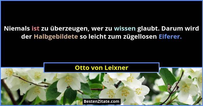 Niemals ist zu überzeugen, wer zu wissen glaubt. Darum wird der Halbgebildete so leicht zum zügellosen Eiferer.... - Otto von Leixner