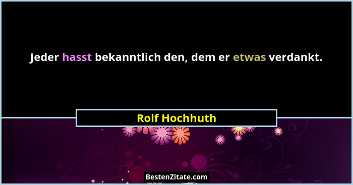 Jeder hasst bekanntlich den, dem er etwas verdankt.... - Rolf Hochhuth