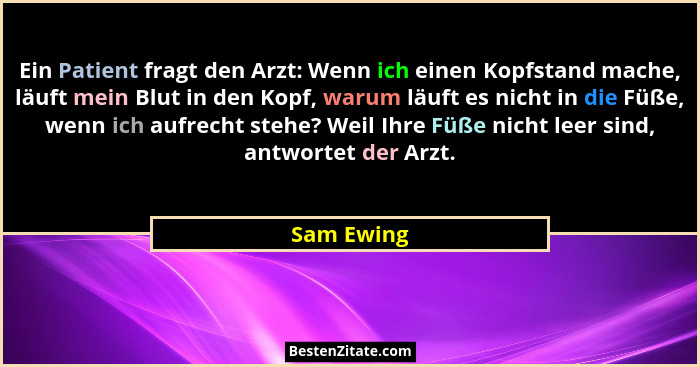 Ein Patient fragt den Arzt: Wenn ich einen Kopfstand mache, läuft mein Blut in den Kopf, warum läuft es nicht in die Füße, wenn ich aufrec... - Sam Ewing