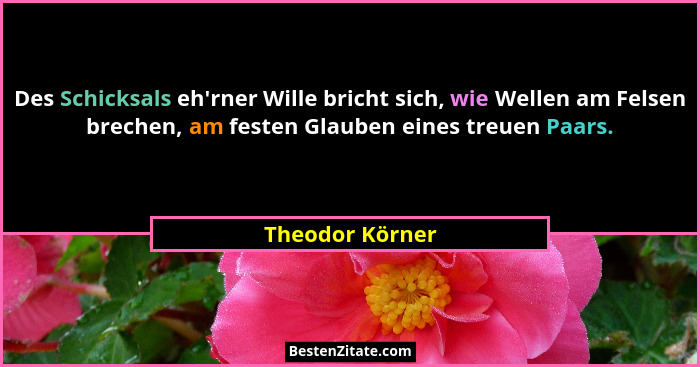 Des Schicksals eh'rner Wille bricht sich, wie Wellen am Felsen brechen, am festen Glauben eines treuen Paars.... - Theodor Körner