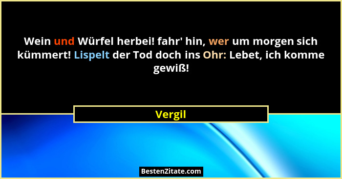 Wein und Würfel herbei! fahr' hin, wer um morgen sich kümmert! Lispelt der Tod doch ins Ohr: Lebet, ich komme gewiß!... - Vergil
