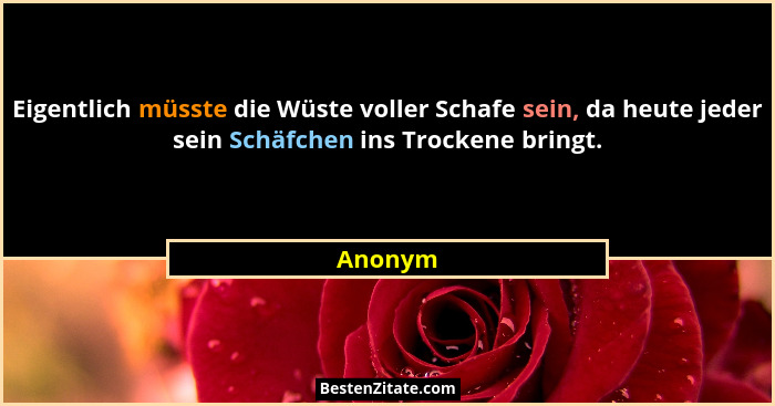 Eigentlich müsste die Wüste voller Schafe sein, da heute jeder sein Schäfchen ins Trockene bringt.... - Anonym