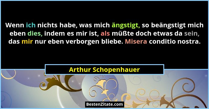 Wenn ich nichts habe, was mich ängstigt, so beängstigt mich eben dies, indem es mir ist, als müßte doch etwas da sein, das mir n... - Arthur Schopenhauer