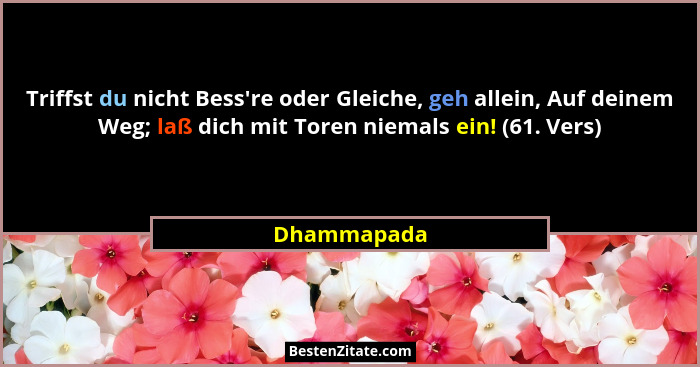 Triffst du nicht Bess're oder Gleiche, geh allein, Auf deinem Weg; laß dich mit Toren niemals ein! (61. Vers)... - Dhammapada