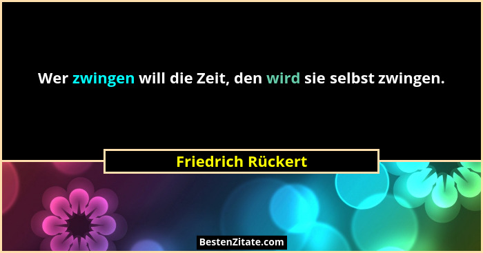 Wer zwingen will die Zeit, den wird sie selbst zwingen.... - Friedrich Rückert