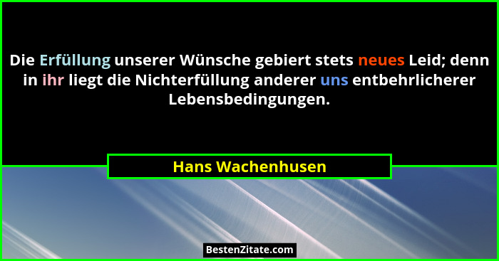 Die Erfüllung unserer Wünsche gebiert stets neues Leid; denn in ihr liegt die Nichterfüllung anderer uns entbehrlicherer Lebensbedi... - Hans Wachenhusen