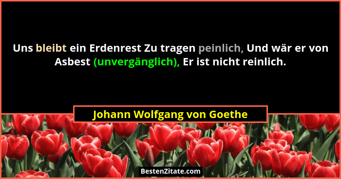 Uns bleibt ein Erdenrest Zu tragen peinlich, Und wär er von Asbest (unvergänglich), Er ist nicht reinlich.... - Johann Wolfgang von Goethe