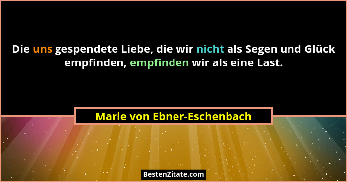 Die uns gespendete Liebe, die wir nicht als Segen und Glück empfinden, empfinden wir als eine Last.... - Marie von Ebner-Eschenbach