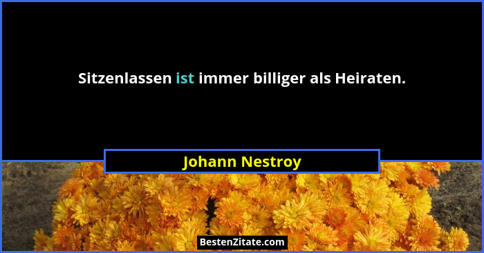 Sitzenlassen ist immer billiger als Heiraten.... - Johann Nestroy