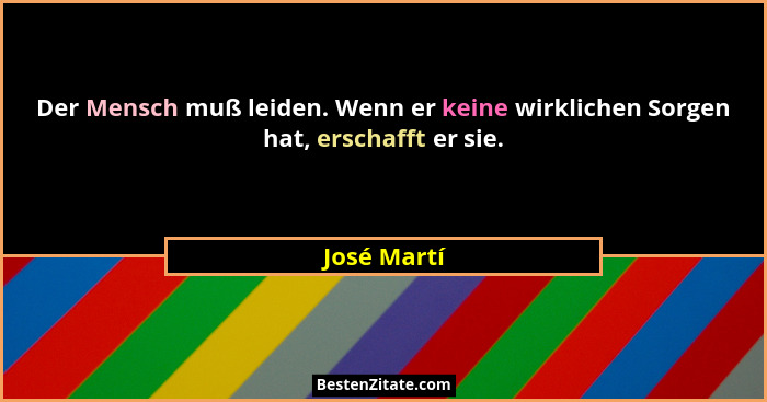 Der Mensch muß leiden. Wenn er keine wirklichen Sorgen hat, erschafft er sie.... - José Martí