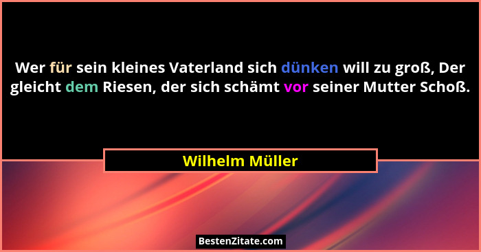 Wer für sein kleines Vaterland sich dünken will zu groß, Der gleicht dem Riesen, der sich schämt vor seiner Mutter Schoß.... - Wilhelm Müller