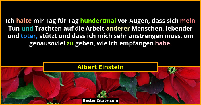 Ich halte mir Tag für Tag hundertmal vor Augen, dass sich mein Tun und Trachten auf die Arbeit anderer Menschen, lebender und toter,... - Albert Einstein