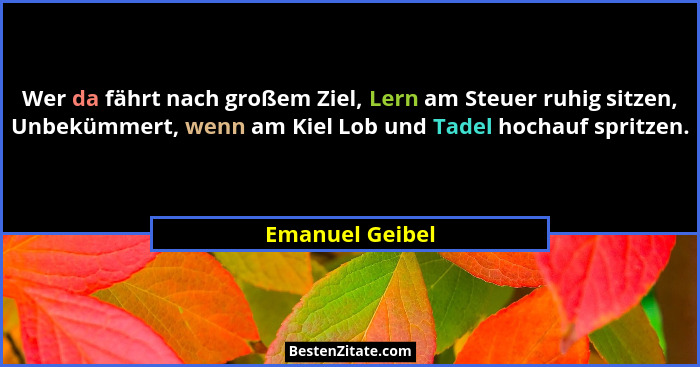 Wer da fährt nach großem Ziel, Lern am Steuer ruhig sitzen, Unbekümmert, wenn am Kiel Lob und Tadel hochauf spritzen.... - Emanuel Geibel