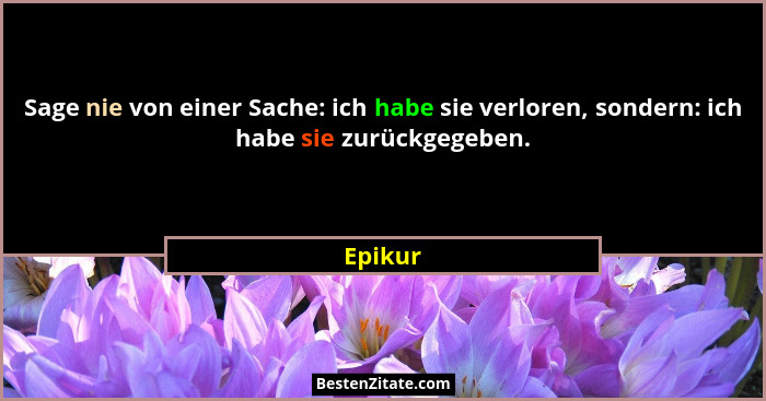 Sage nie von einer Sache: ich habe sie verloren, sondern: ich habe sie zurückgegeben.... - Epikur