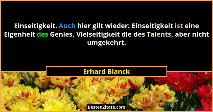 Einseitigkeit. Auch hier gilt wieder: Einseitigkeit ist eine Eigenheit des Genies, Vielseitigkeit die des Talents, aber nicht umgekehr... - Erhard Blanck