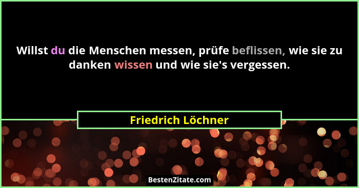 Willst du die Menschen messen, prüfe beflissen, wie sie zu danken wissen und wie sie's vergessen.... - Friedrich Löchner
