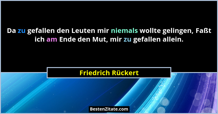 Da zu gefallen den Leuten mir niemals wollte gelingen, Faßt ich am Ende den Mut, mir zu gefallen allein.... - Friedrich Rückert