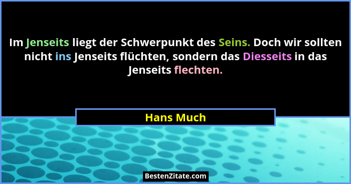 Im Jenseits liegt der Schwerpunkt des Seins. Doch wir sollten nicht ins Jenseits flüchten, sondern das Diesseits in das Jenseits flechten.... - Hans Much