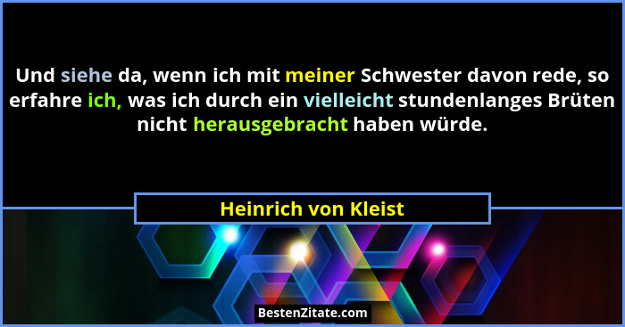 Und siehe da, wenn ich mit meiner Schwester davon rede, so erfahre ich, was ich durch ein vielleicht stundenlanges Brüten nicht... - Heinrich von Kleist