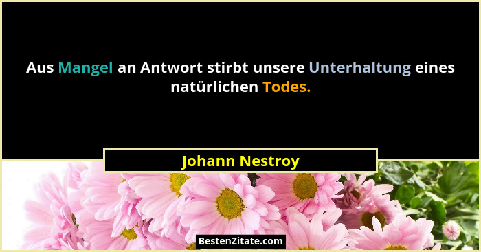Aus Mangel an Antwort stirbt unsere Unterhaltung eines natürlichen Todes.... - Johann Nestroy