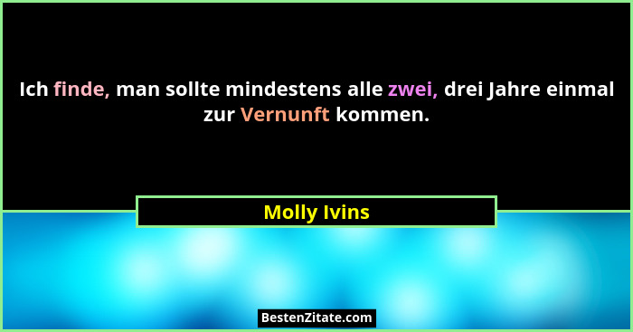 Ich finde, man sollte mindestens alle zwei, drei Jahre einmal zur Vernunft kommen.... - Molly Ivins