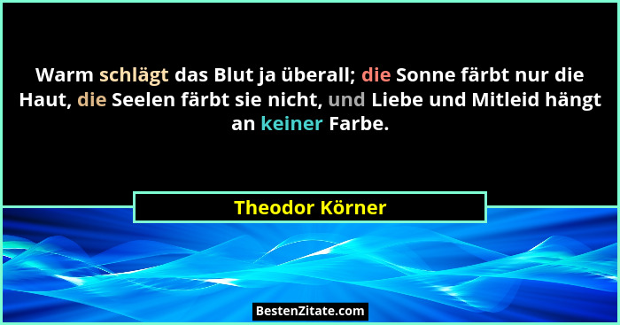 Warm schlägt das Blut ja überall; die Sonne färbt nur die Haut, die Seelen färbt sie nicht, und Liebe und Mitleid hängt an keiner Far... - Theodor Körner