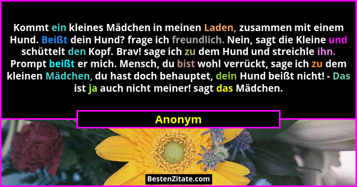 Kommt ein kleines Mädchen in meinen Laden, zusammen mit einem Hund. Beißt dein Hund? frage ich freundlich. Nein, sagt die Kleine und schüttel... - Anonym