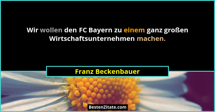 Wir wollen den FC Bayern zu einem ganz großen Wirtschaftsunternehmen machen.... - Franz Beckenbauer