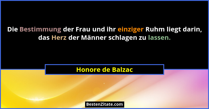 Die Bestimmung der Frau und ihr einziger Ruhm liegt darin, das Herz der Männer schlagen zu lassen.... - Honore de Balzac
