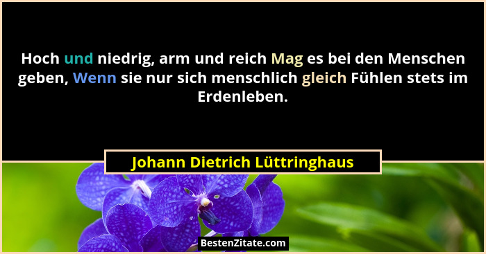 Hoch und niedrig, arm und reich Mag es bei den Menschen geben, Wenn sie nur sich menschlich gleich Fühlen stets im Erde... - Johann Dietrich Lüttringhaus