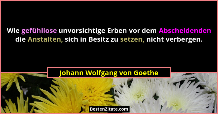 Wie gefühllose unvorsichtige Erben vor dem Abscheidenden die Anstalten, sich in Besitz zu setzen, nicht verbergen.... - Johann Wolfgang von Goethe