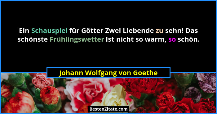 Ein Schauspiel für Götter Zwei Liebende zu sehn! Das schönste Frühlingswetter Ist nicht so warm, so schön.... - Johann Wolfgang von Goethe