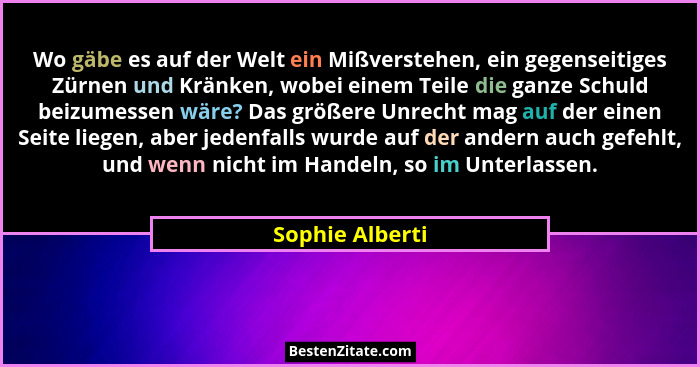Wo gäbe es auf der Welt ein Mißverstehen, ein gegenseitiges Zürnen und Kränken, wobei einem Teile die ganze Schuld beizumessen wäre?... - Sophie Alberti