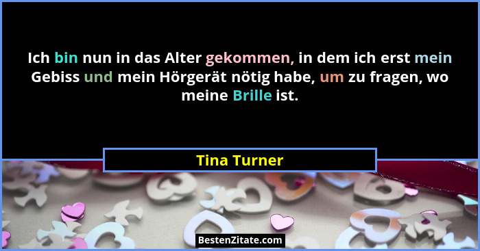Ich bin nun in das Alter gekommen, in dem ich erst mein Gebiss und mein Hörgerät nötig habe, um zu fragen, wo meine Brille ist.... - Tina Turner