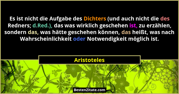 Es ist nicht die Aufgabe des Dichters (und auch nicht die des Redners; d.Red.), das was wirklich geschehen ist, zu erzählen, sondern das... - Aristoteles