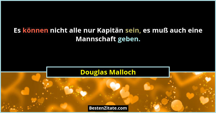 Es können nicht alle nur Kapitän sein, es muß auch eine Mannschaft geben.... - Douglas Malloch
