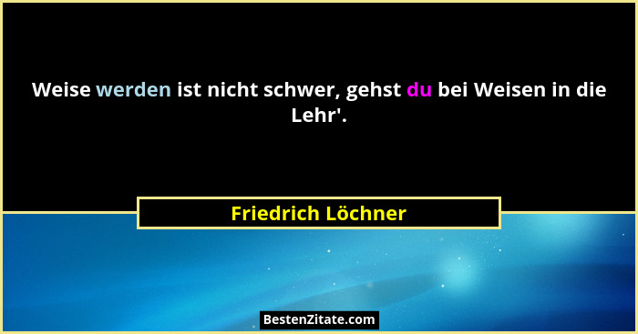 Weise werden ist nicht schwer, gehst du bei Weisen in die Lehr'.... - Friedrich Löchner