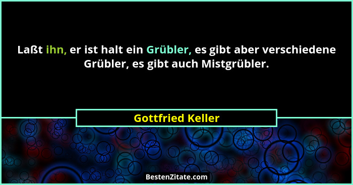 Laßt ihn, er ist halt ein Grübler, es gibt aber verschiedene Grübler, es gibt auch Mistgrübler.... - Gottfried Keller
