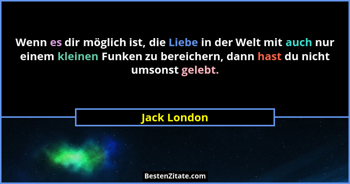 Wenn es dir möglich ist, die Liebe in der Welt mit auch nur einem kleinen Funken zu bereichern, dann hast du nicht umsonst gelebt.... - Jack London