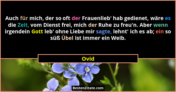 Auch für mich, der so oft der Frauenlieb' hab gedienet, wäre es die Zeit, vom Dienst frei, mich der Ruhe zu freu'n. Aber wenn irgendein... - Ovid