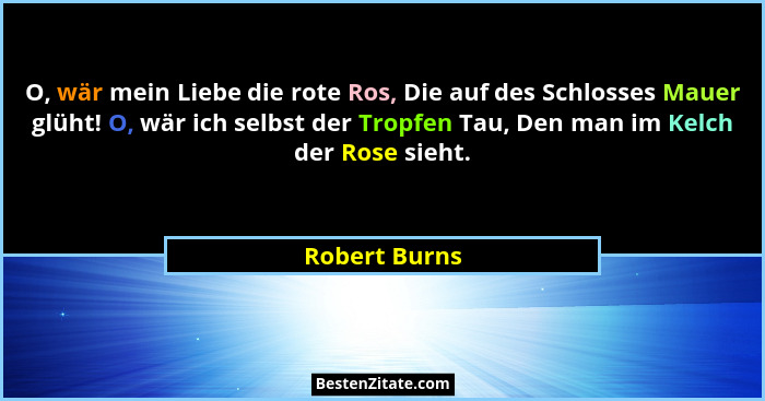 O, wär mein Liebe die rote Ros, Die auf des Schlosses Mauer glüht! O, wär ich selbst der Tropfen Tau, Den man im Kelch der Rose sieht.... - Robert Burns
