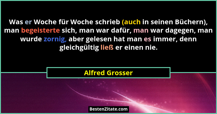 Was er Woche für Woche schrieb (auch in seinen Büchern), man begeisterte sich, man war dafür, man war dagegen, man wurde zornig, aber... - Alfred Grosser