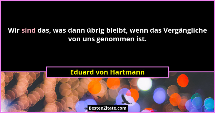 Wir sind das, was dann übrig bleibt, wenn das Vergängliche von uns genommen ist.... - Eduard von Hartmann