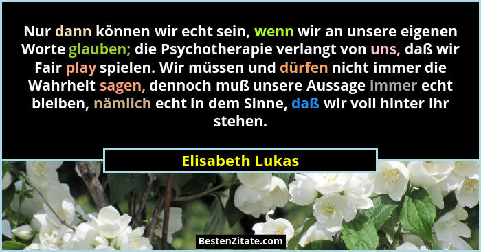 Nur dann können wir echt sein, wenn wir an unsere eigenen Worte glauben; die Psychotherapie verlangt von uns, daß wir Fair play spie... - Elisabeth Lukas