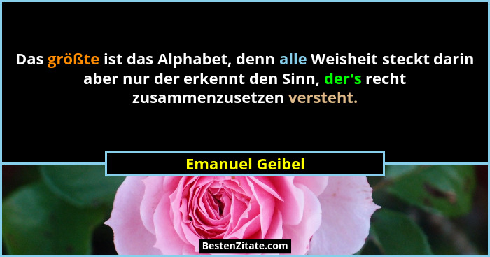 Das größte ist das Alphabet, denn alle Weisheit steckt darin aber nur der erkennt den Sinn, der's recht zusammenzusetzen versteht... - Emanuel Geibel